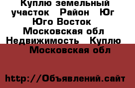 Куплю земельный участок › Район ­ Юг, Юго-Восток - Московская обл. Недвижимость » Куплю   . Московская обл.